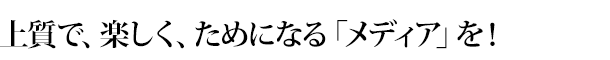 上質で、楽しく、ためになる「メディア」を！