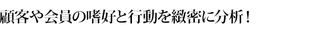 顧客や会員の嗜好と行動を緻密に分析！