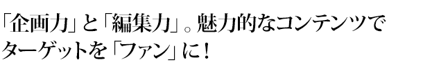 「企画力」と「編集力」。魅力的なコンテンツでターゲットを「ファン」に！