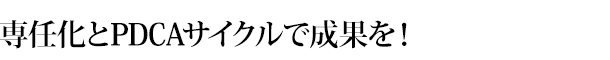 専任化とPDCAサイクルで成果を！