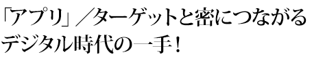 「アプリ」／ターゲットと密につながるデジタル時代の一手！