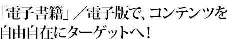 「電子書籍」／電子版で、コンテンツを自由自在にターゲットへ！