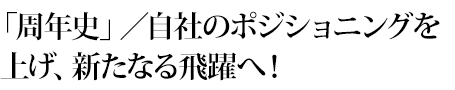 「周年史」／自社のポジショニングを上げ、新たなる飛躍へ！