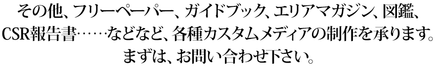 その他、フリーペーパー、ガイドブック、エリアマガジン、図鑑、CSR報告書……などなど、各種カスタムメディアの制作を承ります。まずは、お問い合わせ下さい。