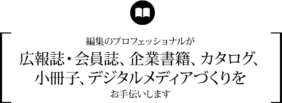 編集のプロフェッショナルが広報誌・会員誌、企業書籍、カタログ、小冊子、デジタルメディアづくりをお手伝いします