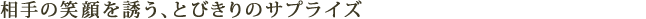 相手の笑顔を誘う、とびきりのサプライズ