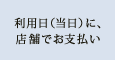 利用日（当日）に、店舗でお支払い